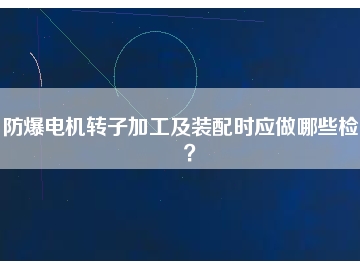 防爆電機(jī)轉(zhuǎn)子加工及裝配時(shí)應(yīng)做哪些檢查？