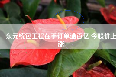 東元統(tǒng)包工程在手訂單逾百億 今股價(jià)上漲