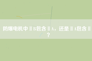 防爆電機中ⅡB包含ⅡA，還是ⅡA包含ⅡB？