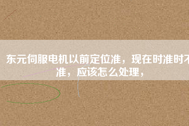 東元伺服電機(jī)以前定位準(zhǔn),現(xiàn)在時(shí)準(zhǔn)時(shí)不準(zhǔn),應(yīng)該怎么處理,