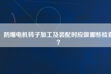 防爆電機轉(zhuǎn)子加工及裝配時應(yīng)做哪些檢查？