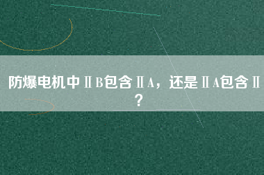 防爆電機(jī)中ⅡB包含ⅡA，還是ⅡA包含ⅡB？